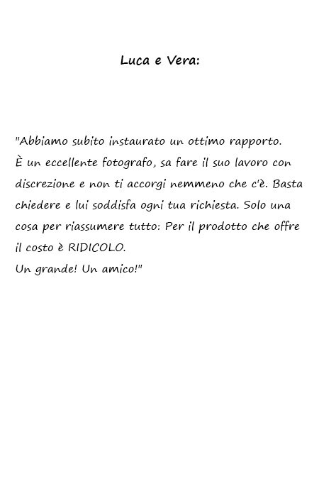 Luca e Vera Abbiamo subito instaurato un ottimo rapporto. È un eccellente fotografo, sa fare il suo lavoro con discrezione e non ti accorgi nemmeno che c'è. Basta chiedere e lui soddisfa ogni tua richiesta. Solo una cosa per riassumere tutto: Per il prodotto che offre il costo è RIDICOLO. Un grande! Un amico!