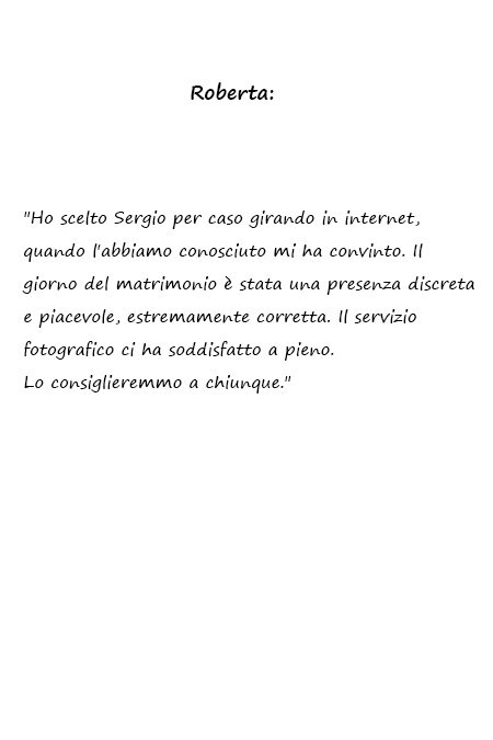 Roberta Ho scelto Sergio per caso girando in internet, quando l'abbiamo conosciuto mi ha convinto. Il giorno del matrimonio è stata una presenza discreta e piacevole, estremamente corretta. Il servizio fotografico ci ha soddisfatto a pieno. Lo consiglieremmo a chiunque.