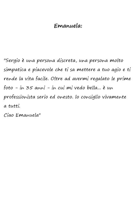 Emanuela Sergio è una persona discreta, una persona molto simpatica e piacevole che ti sa mettere a tuo agio e ti rende la vita facile. Oltre ad avermi regalato le prime foto - in 35 anni - in cui mi vedo bella... è un professionista serio ed onesto. lo consiglio vivamente a tutti. Ciao Emanuela