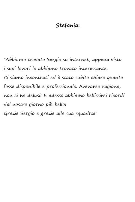 Stefania Abbiamo trovato Sergio su internet, appena visto i suoi lavori lo abbiamo trovato interessante. Ci siamo incontrati ed è stato subito chiaro quanto fosse disponibile e professionale. Avevamo ragione, non ci ha delusi! E adesso abbiamo bellissimi ricordi del nostro giorno più bello! Grazie Sergio e grazie alla sua squadra!