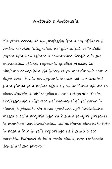 Antonio e Antonella Se state cercando un professionista a cui affidare il vostro servizio fotografico nel giorno più bello della vostra vita non esitate a contattare Sergio e la sua assistente... ottimo rapporto qualità prezzo. Lo abbiamo conosciuto via internet su matrimonio.com e dopo aver fissato un appuntamento nel suo studio è stata simpatia a prima vista e non abbiamo più avuto alcun dubbio su chi scegliere come fotografo. Serio, Professionale e discreto nei momenti giusti come in chiesa, è piaciuto sia a noi sposi che agli invitati...ha messo tutti a proprio agio ed è stato sempre presente in maniera non invadente... noi abbiamo alternato foto in posa a foto in stile reportage ed è stato tutto perfetto. Fidatevi di lui a occhi chiusi, non resterete delusi dal suo lavoro.