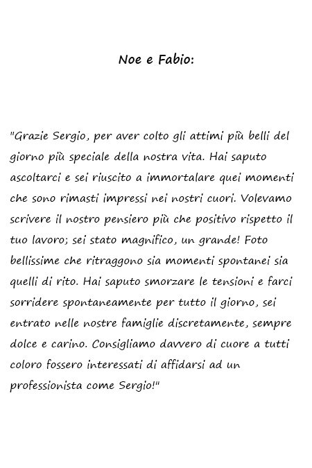 Noe e Fabio Grazie Sergio, per aver colto gli attimi più belli del giorno più speciale della nostra vita. Hai saputo ascoltarci e sei riuscito a immortalare quei momenti che sono rimasti impressi nei nostri cuori. Volevamo scrivere il nostro pensiero più che positivo rispetto il tuo lavoro; sei stato magnifico, un grande! Foto bellissime che ritraggono sia momenti spontanei sia quelli di rito. Hai saputo smorzare le tensioni e farci sorridere spontaneamente per tutto il giorno, sei entrato nelle nostre famiglie discretamente, sempre dolce e carino. Consigliamo davvero di cuore a tutti coloro fossero interessati di affidarsi ad un professionista come Sergio!