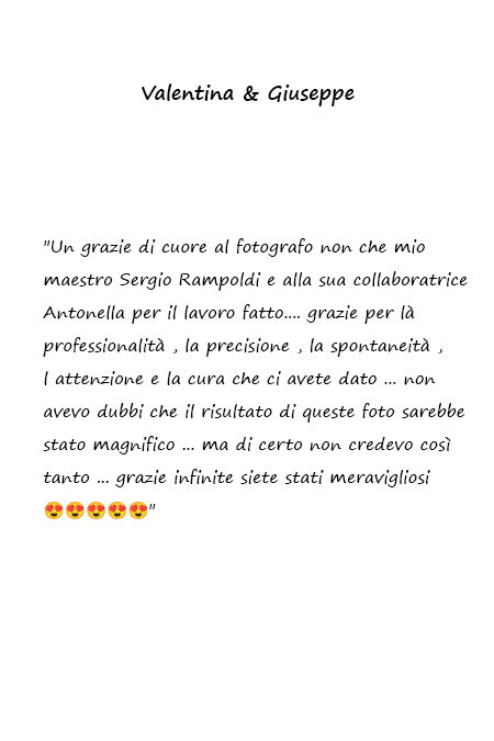 Valentina e Giuseppe Un grazie di cuore al fotografo non che mio maestro Sergio Rampoldi e alla sua collaboratrice Antonella per il lavoro fatto. Grazie per la professionalità, la precisione, la spontaneità, l'attenzione e la cura che ci avete dato. Non avevo dubbi che il risultato di queste foto sarebbe stato magnifico, ma certo non credevo così tanto. Grazie infinite siete stati meravigliosi!