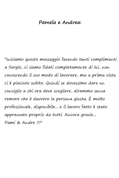 Pamela e Andrea Iniziamo questo messaggio facendo tanti complimenti a Sergio, ci siamo fidati completamente di lui, non conoscendo il suo modo di lavorare, ma a prima vista ci è piaciuto subito. Quindi se dovessimo dare un consiglio a chi ora deve scegliere, diremmo senza remore che è davvero la persona giusta. È molto professionale, disponibile... e il lavoro fatto è stato apprezzato proprio da tutti. Ancora grazie... Pami & Andre !!!